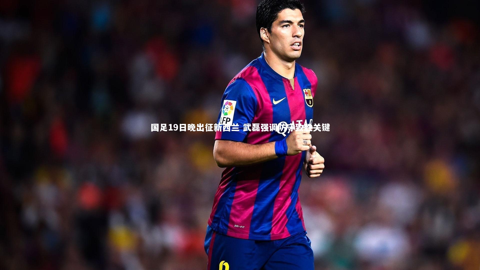 国足19日晚出征新西兰 武磊强调防守致胜关键