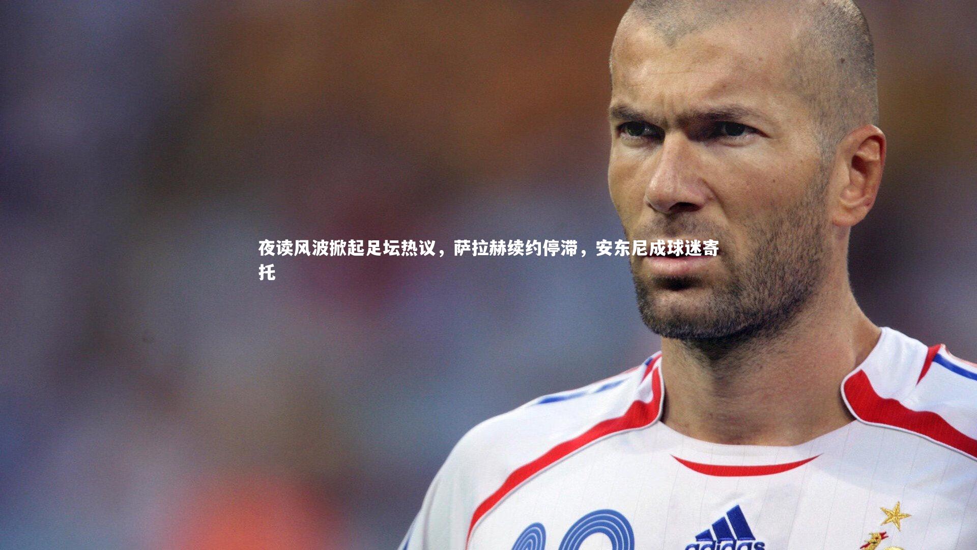 夜读风波掀起足坛热议,萨拉赫续约停滞,安东尼成球迷寄托